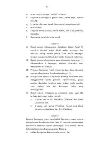 - 32 -
a. rapat umum, dengan jumlah terbatas;
b. kegiatan kebudayaan (pentas seni, panen raya, konser
musik);
c. kegiatan olahraga (gerak jalan santai, sepeda santai);
d. perlombaan;
e. kegiatan sosial (bazar, donor darah, hari ulang tahun);
dan/atau
f. Kampanye melalui media sosial.
Pasal 42
(1) Rapat umum sebagaimana dimaksud dalam Pasal 41
huruf a dimulai pukul 09.00 waktu setempat dan
berakhir paling lambat pukul 18.00 waktu setempat
dengan menghormati hari dan waktu ibadah di Indonesia.
(2) Rapat umum sebagaimana yang dimaksud pada ayat (1)
dilaksanakan di lapangan, stadion, alun-alun atau
tempat terbuka lainnya.
(3) Petugas Kampanye wajib memerhatikan daya tampung
tempat sebagaimana dimaksud pada ayat (2).
(4) Petugas dan peserta Kampanye dilarang membawa atau
menggunakan tanda gambar, simbol-simbol, panji,
pataka, dan/atau bendera yang bukan tanda gambar
atau atribut lain dari Pasangan Calon yang
bersangkutan.
(5) Rapat umum sebagaimana dimaksud pada ayat (1),
berlaku ketentuan paling banyak:
a. 2 (dua) kali untuk Pemilihan Gubernur dan Wakil
Gubernur; dan
b. 1 (satu) kali untuk Pemilihan Bupati dan Wakil
Bupati atau Walikota dan Wakil Walikota.
Pasal 43
Peserta Kampanye yang menghadiri Kampanye rapat umum
sebagaimana dimaksud dalam Pasal 42 dengan menggunakan
kendaraan bermotor secara rombongan atau konvoi, dalam
keberangkatan dan kepulangannya dilarang:
a. melakukan pawai kendaraan bermotor; dan
 