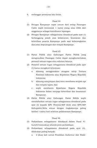 - 33 -
b. melanggar peraturan lalu lintas.
Pasal 44
(1) Petugas Kampanye rapat umum dari setiap Pasangan
Calon wajib menunjuk 1 (satu) orang atau lebih dari
anggotanya sebagai koordinator lapangan.
(2) Petugas Kampanye sebagaimana dimaksud pada ayat (1)
bertanggung jawab atas kelancaran, keamanan dan
ketertiban peserta Kampanye pada saat keberangkatan
dan/atau kepulangan dari tempat Kampanye.
Pasal 45
(1) Partai Politik atau Gabungan Partai Politik yang
mengusulkan Pasangan Calon dapat mengikutsertakan
personil satuan tugas atau sebutan lainnya.
(2) Personil satuan tugas sebagaimana dimaksud pada ayat
(1) harus mengikuti ketentuan:
a. dilarang menggunakan seragam mirip Tentara
Nasional Indonesia atau Kepolisian Negara Republik
Indonesia;
b. dilarang menyimpan dan/atau membawa senjata api
dan senjata tajam; dan
c. wajib membantu Kepolisian Negara Republik
Indonesia dalam menjaga ketertiban dan keamanan
Kampanye.
(3) Partai Politik atau Gabungan Partai Politik wajib
mendaftarkan satuan tugas sebagaimana dimaksud pada
ayat (1) kepada KPU Provinsi/KIP Aceh atau KPU/KIP
Kabupaten/Kota sesuai dengan tingkatannya paling
lambat 1 (satu) hari sebelum pelaksanaan Kampanye.
Pasal 46
(1) Perlombaan sebagaimana dimaksud dalam Pasal 41
huruf d mencakup seluruh jenis perlombaan.
(2) Perlombaan sebagaimana dimaksud pada ayat (1),
dilakukan paling banyak:
a. 2 (dua) kali untuk Pemilihan Gubernur dan Wakil
 