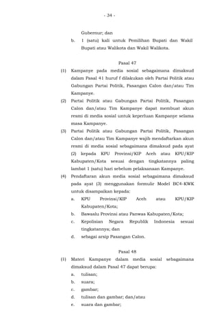 - 34 -
Gubernur; dan
b. 1 (satu) kali untuk Pemilihan Bupati dan Wakil
Bupati atau Walikota dan Wakil Walikota.
Pasal 47
(1) Kampanye pada media sosial sebagaimana dimaksud
dalam Pasal 41 huruf f dilakukan oleh Partai Politik atau
Gabungan Partai Politik, Pasangan Calon dan/atau Tim
Kampanye.
(2) Partai Politik atau Gabungan Partai Politik, Pasangan
Calon dan/atau Tim Kampanye dapat membuat akun
resmi di media sosial untuk keperluan Kampanye selama
masa Kampanye.
(3) Partai Politik atau Gabungan Partai Politik, Pasangan
Calon dan/atau Tim Kampanye wajib mendaftarkan akun
resmi di media sosial sebagaimana dimaksud pada ayat
(2) kepada KPU Provinsi/KIP Aceh atau KPU/KIP
Kabupaten/Kota sesuai dengan tingkatannya paling
lambat 1 (satu) hari sebelum pelaksanaan Kampanye.
(4) Pendaftaran akun media sosial sebagaimana dimaksud
pada ayat (3) menggunakan formulir Model BC4-KWK
untuk disampaikan kepada:
a. KPU Provinsi/KIP Aceh atau KPU/KIP
Kabupaten/Kota;
b. Bawaslu Provinsi atau Panwas Kabupaten/Kota;
c. Kepolisian Negara Republik Indonesia sesuai
tingkatannya; dan
d. sebagai arsip Pasangan Calon.
Pasal 48
(1) Materi Kampanye dalam media sosial sebagaimana
dimaksud dalam Pasal 47 dapat berupa:
a. tulisan;
b. suara;
c. gambar;
d. tulisan dan gambar; dan/atau
e. suara dan gambar;
 
