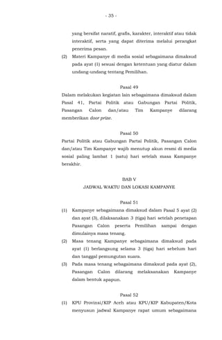 - 35 -
yang bersifat naratif, grafis, karakter, interaktif atau tidak
interaktif, serta yang dapat diterima melalui perangkat
penerima pesan.
(2) Materi Kampanye di media sosial sebagaimana dimaksud
pada ayat (1) sesuai dengan ketentuan yang diatur dalam
undang-undang tentang Pemilihan.
Pasal 49
Dalam melakukan kegiatan lain sebagaimana dimaksud dalam
Pasal 41, Partai Politik atau Gabungan Partai Politik,
Pasangan Calon dan/atau Tim Kampanye dilarang
memberikan door prize.
Pasal 50
Partai Politik atau Gabungan Partai Politik, Pasangan Calon
dan/atau Tim Kampanye wajib menutup akun resmi di media
sosial paling lambat 1 (satu) hari setelah masa Kampanye
berakhir.
BAB V
JADWAL WAKTU DAN LOKASI KAMPANYE
Pasal 51
(1) Kampanye sebagaimana dimaksud dalam Pasal 5 ayat (2)
dan ayat (3), dilaksanakan 3 (tiga) hari setelah penetapan
Pasangan Calon peserta Pemilihan sampai dengan
dimulainya masa tenang.
(2) Masa tenang Kampanye sebagaimana dimaksud pada
ayat (1) berlangsung selama 3 (tiga) hari sebelum hari
dan tanggal pemungutan suara.
(3) Pada masa tenang sebagaimana dimaksud pada ayat (2),
Pasangan Calon dilarang melaksanakan Kampanye
dalam bentuk apapun.
Pasal 52
(1) KPU Provinsi/KIP Aceh atau KPU/KIP Kabupaten/Kota
menyusun jadwal Kampanye rapat umum sebagaimana
 