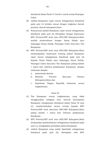 - 36 -
dimaksud dalam Pasal 41 huruf a untuk setiap Pasangan
Calon.
(2) Jadwal Kampanye rapat umum sebagaimana dimaksud
pada ayat (1) berlaku sesuai dengan tingkatan daerah
provinsi, daerah kabupaten/kota.
(3) Penyusunan jadwal Kampanye rapat umum sebagaimana
dimaksud pada ayat (2) ditetapkan dengan keputusan
KPU Provinsi/KIP Aceh atau KPU/KIP Kabupaten/Kota
setelah berkoordinasi dengan Partai Politik atau
Gabungan Partai Politik, Pasangan Calon dan/atau Tim
Kampanye.
(4) KPU Provinsi/KIP Aceh atau KPU/KIP Kabupaten/Kota
menyampaikan keputusan tentang jadwal Kampanye
rapat umum sebagaimana dimaksud pada ayat (3)
kepada Partai Politik atau Gabungan Partai Politik,
Pasangan Calon dan/atau Tim Kampanye paling lambat
1 (satu) hari sebelum pelaksanaan Kampanye, dengan
tembusan kepada:
a. pemerintah daerah;
b. Bawaslu Provinsi dan/atau Panwas
Kabupaten/Kota; dan
c. Kepolisian Negara Republik Indonesia sesuai
tingkatannya.
Pasal 53
(1) Tim Kampanye sesuai tingkatannya, yang tidak
menggunakan sebagian atau seluruh kesempatan
Kampanye sebagaimana dimaksud dalam Pasal 52 ayat
(1), memberitahukan secara tertulis kepada KPU
Provinsi/KIP Aceh dan/atau KPU/KIP Kabupaten/Kota
paling lambat 1 (satu) hari sebelum pelaksanaan
Kampanye.
(2) KPU Provinsi/KIP Aceh atau KPU/KIP Kabupaten/Kota
berdasarkan pemberitahuan sebagaimana dimaksud pada
ayat (1), mengadakan perbaikan jadwal Kampanye.
(3) Jadwal Kampanye yang sudah diperbaiki sebagaimana
dimaksud pada ayat (2), ditetapkan oleh KPU
 