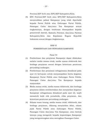 - 37 -
Provinsi/KIP Aceh atau KPU/KIP Kabupaten/Kota.
(4) KPU Provinsi/KIP Aceh atau KPU/KIP Kabupaten/Kota
menyerahkan jadwal Kampanye yang telah diperbaiki
kepada Partai Politik atau Gabungan Partai Politik,
Pasangan Calon dan/atau Tim Kampanye sesuai
tingkatannya, dengan tembusan disampaikan kepada
pemerintah daerah, Bawaslu Provinsi, dan/atau Panwas
Kabupaten/Kota dan Kepolisian Negara Republik
Indonesia sesuai dengan tingkatannya.
BAB VI
PEMBERITAAN DAN PENYIARAN KAMPANYE
Pasal 54
(1) Pemberitaan dan penyiaran Kampanye dapat dilakukan
melalui media massa cetak, media massa elektronik dan
lembaga penyiaran sesuai dengan ketentuan peraturan
perundang-undangan.
(2) Pemberitaan dan penyiaran sebagaimana dimaksud pada
ayat (1) bertujuan untuk menyampaikan berita kegiatan
Kampanye Partai Politik atau Gabungan Partai Politik,
Pasangan Calon dan/atau Tim Kampanye kepada
masyarakat.
(3) Media massa cetak, media massa elektronik, dan lembaga
penyiaran dalam memberitakan dan menyiarkan kegiatan
Kampanye sebagaimana dimaksud pada ayat (2), wajib
mematuhi kode etik jurnalistik, etika penyiaran, dan
ketentuan peraturan perundang-undangan.
(4) Selama masa tenang, media massa cetak, elektronik, dan
lembaga penyiaran, dilarang menyiarkan iklan, rekam
jejak Partai Politik atau Gabungan Partai Politik,
Pasangan Calon dan/atau Tim Kampanye, atau bentuk
lainnya yang mengarah kepada kepentingan Kampanye
yang menguntungkan atau merugikan Pasangan Calon.
 
