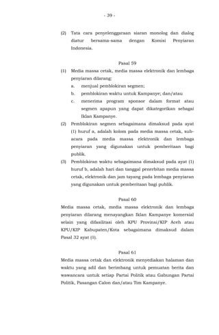 - 39 -
(2) Tata cara penyelenggaraan siaran monolog dan dialog
diatur bersama-sama dengan Komisi Penyiaran
Indonesia.
Pasal 59
(1) Media massa cetak, media massa elektronik dan lembaga
penyiaran dilarang:
a. menjual pemblokiran segmen;
b. pemblokiran waktu untuk Kampanye; dan/atau
c. menerima program sponsor dalam format atau
segmen apapun yang dapat dikategorikan sebagai
Iklan Kampanye.
(2) Pemblokiran segmen sebagaimana dimaksud pada ayat
(1) huruf a, adalah kolom pada media massa cetak, sub-
acara pada media massa elektronik dan lembaga
penyiaran yang digunakan untuk pemberitaan bagi
publik.
(3) Pemblokiran waktu sebagaimana dimaksud pada ayat (1)
huruf b, adalah hari dan tanggal penerbitan media massa
cetak, elektronik dan jam tayang pada lembaga penyiaran
yang digunakan untuk pemberitaan bagi publik.
Pasal 60
Media massa cetak, media massa elektronik dan lembaga
penyiaran dilarang menayangkan Iklan Kampanye komersial
selain yang difasilitasi oleh KPU Provinsi/KIP Aceh atau
KPU/KIP Kabupaten/Kota sebagaimana dimaksud dalam
Pasal 32 ayat (1).
Pasal 61
Media massa cetak dan elektronik menyediakan halaman dan
waktu yang adil dan berimbang untuk pemuatan berita dan
wawancara untuk setiap Partai Politik atau Gabungan Partai
Politik, Pasangan Calon dan/atau Tim Kampanye.
 