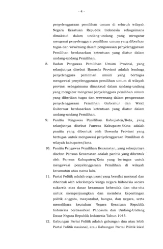 - 4 -
penyelenggaraan pemilihan umum di seluruh wilayah
Negara Kesatuan Republik Indonesia sebagaimana
dimaksud dalam undang-undang yang mengatur
mengenai penyelenggara pemilihan umum yang diberikan
tugas dan wewenang dalam pengawasan penyelenggaraan
Pemilihan berdasarkan ketentuan yang diatur dalam
undang-undang Pemilihan.
8. Badan Pengawas Pemilihan Umum Provinsi, yang
selanjutnya disebut Bawaslu Provinsi adalah lembaga
penyelenggara pemilihan umum yang bertugas
mengawasi penyelenggaraan pemilihan umum di wilayah
provinsi sebagaimana dimaksud dalam undang-undang
yang mengatur mengenai penyelenggara pemilihan umum
yang diberikan tugas dan wewenang dalam pengawasan
penyelenggaraan Pemilihan Gubernur dan Wakil
Gubernur berdasarkan ketentuan yang diatur dalam
undang-undang Pemilihan.
9. Panitia Pengawas Pemilihan Kabupaten/Kota, yang
selanjutnya disebut Panwas Kabupaten/Kota adalah
panitia yang dibentuk oleh Bawaslu Provinsi yang
bertugas untuk mengawasi penyelenggaraan Pemilihan di
wilayah kabupaten/kota.
10. Panitia Pengawas Pemilihan Kecamatan, yang selanjutnya
disebut Panwas Kecamatan adalah panitia yang dibentuk
oleh Panwas Kabupaten/Kota yang bertugas untuk
mengawasi penyelenggaraan Pemilihan di wilayah
kecamatan atau nama lain.
11. Partai Politik adalah organisasi yang bersifat nasional dan
dibentuk oleh sekelompok warga negara Indonesia secara
sukarela atas dasar kesamaan kehendak dan cita-cita
untuk memperjuangkan dan membela kepentingan
politik anggota, masyarakat, bangsa, dan negara, serta
memelihara keutuhan Negara Kesatuan Republik
Indonesia berdasarkan Pancasila dan Undang-Undang
Dasar Negara Republik Indonesia Tahun 1945.
12. Gabungan Partai Politik adalah gabungan dua atau lebih
Partai Politik nasional, atau Gabungan Partai Politik lokal
 