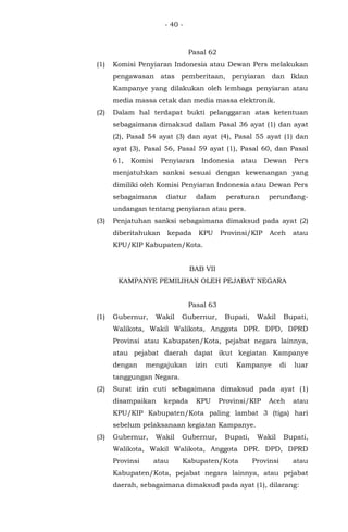 - 40 -
Pasal 62
(1) Komisi Penyiaran Indonesia atau Dewan Pers melakukan
pengawasan atas pemberitaan, penyiaran dan Iklan
Kampanye yang dilakukan oleh lembaga penyiaran atau
media massa cetak dan media massa elektronik.
(2) Dalam hal terdapat bukti pelanggaran atas ketentuan
sebagaimana dimaksud dalam Pasal 36 ayat (1) dan ayat
(2), Pasal 54 ayat (3) dan ayat (4), Pasal 55 ayat (1) dan
ayat (3), Pasal 56, Pasal 59 ayat (1), Pasal 60, dan Pasal
61, Komisi Penyiaran Indonesia atau Dewan Pers
menjatuhkan sanksi sesuai dengan kewenangan yang
dimiliki oleh Komisi Penyiaran Indonesia atau Dewan Pers
sebagaimana diatur dalam peraturan perundang-
undangan tentang penyiaran atau pers.
(3) Penjatuhan sanksi sebagaimana dimaksud pada ayat (2)
diberitahukan kepada KPU Provinsi/KIP Aceh atau
KPU/KIP Kabupaten/Kota.
BAB VII
KAMPANYE PEMILIHAN OLEH PEJABAT NEGARA
Pasal 63
(1) Gubernur, Wakil Gubernur, Bupati, Wakil Bupati,
Walikota, Wakil Walikota, Anggota DPR. DPD, DPRD
Provinsi atau Kabupaten/Kota, pejabat negara lainnya,
atau pejabat daerah dapat ikut kegiatan Kampanye
dengan mengajukan izin cuti Kampanye di luar
tanggungan Negara.
(2) Surat izin cuti sebagaimana dimaksud pada ayat (1)
disampaikan kepada KPU Provinsi/KIP Aceh atau
KPU/KIP Kabupaten/Kota paling lambat 3 (tiga) hari
sebelum pelaksanaan kegiatan Kampanye.
(3) Gubernur, Wakil Gubernur, Bupati, Wakil Bupati,
Walikota, Wakil Walikota, Anggota DPR. DPD, DPRD
Provinsi atau Kabupaten/Kota Provinsi atau
Kabupaten/Kota, pejabat negara lainnya, atau pejabat
daerah, sebagaimana dimaksud pada ayat (1), dilarang:
 