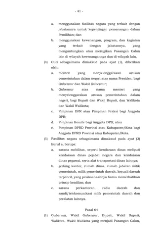 - 41 -
a. menggunakan fasilitas negara yang terkait dengan
jabatannya untuk kepentingan pemenangan dalam
Pemilihan; dan
b. menggunakan kewenangan, program, dan kegiatan
yang terkait dengan jabatannya, yang
menguntungkan atau merugikan Pasangan Calon
lain di wilayah kewenangannya dan di wilayah lain.
(4) Cuti sebagaimana dimaksud pada ayat (1), diberikan
oleh:
a. menteri yang menyelenggarakan urusan
pemerintahan dalam negeri atas nama Presiden, bagi
Gubernur dan Wakil Gubernur;
b. Gubernur atas nama menteri yang
menyelenggarakan urusan pemerintahan dalam
negeri, bagi Bupati dan Wakil Bupati, dan Walikota
dan Wakil Walikota;
c. Pimpinan DPR atau Pimpinan Fraksi bagi Anggota
DPR;
d. Pimpinan Komite bagi Anggota DPD; atau
e. Pimpinan DPRD Provinsi atau Kabupaten/Kota bagi
Anggota DPRD Provinsi atau Kabupaten/Kota.
(5) Fasilitas negara sebagaimana dimaksud pada ayat (3)
huruf a, berupa:
a. sarana mobilitas, seperti kendaraan dinas meliputi
kendaraan dinas pejabat negara dan kendaraan
dinas pegawai, serta alat transportasi dinas lainnya;
b. gedung kantor, rumah dinas, rumah jabatan milik
pemerintah, milik pemerintah daerah, kecuali daerah
terpencil, yang pelaksanaannya harus memerhatikan
prinsip keadilan; dan
c. sarana perkantoran, radio daerah dan
sandi/telekomunikasi milik pemerintah daerah dan
peralatan lainnya.
Pasal 64
(1) Gubernur, Wakil Gubernur, Bupati, Wakil Bupati,
Walikota, Wakil Walikota yang menjadi Pasangan Calon,
 
