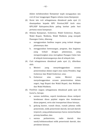 - 42 -
dalam melaksanakan Kampanye wajib mengajukan izin
cuti di luar tanggungan Negara selama masa Kampanye.
(2) Surat izin cuti sebagaimana dimaksud pada ayat (1)
disampaikan kepada KPU Provinsi/KIP Aceh atau
KPU/KIP Kabupaten/Kota paling lambat pada hari
pertama masa kampanye.
(3) Selama Kampanye, Gubernur, Wakil Gubernur, Bupati,
Wakil Bupati, Walikota, Wakil Walikota yang menjadi
Pasangan Calon, dilarang:
a. menggunakan fasilitas negara yang terkait dengan
jabatannya; dan
b. menggunakan kewenangan, program, dan kegiatan
yang terkait dengan jabatannya, yang
menguntungkan atau merugikan Pasagan Calon lain
di wilayah kewenangannya dan di wilayah lain.
(4) Cuti sebagaimana dimaksud pada ayat (1), diberikan
oleh:
a. Menteri yang menyelenggarakan urusan
pemerintahan dalam negeri atas nama Presiden, bagi
Gubernur dan Wakil Gubernur; atau
b. Gubernur atas nama Menteri yang
menyelenggarakan urusan pemerintahan dalam
negeri, bagi Bupati dan Wakil Bupati, dan Walikota
dan Wakil Walikota.
(5) Fasilitas negara sebagaimana dimaksud pada ayat (3)
huruf a, berupa:
a. sarana mobilitas, seperti kendaraan dinas meliputi
kendaraan dinas pejabat negara dan kendaraan
dinas pegawai, serta alat transportasi dinas lainnya;
b. gedung kantor, rumah dinas, rumah jabatan milik
pemerintah, milik pemerintah daerah, kecuali daerah
terpencil, yang pelaksanaannya harus memerhatikan
prinsip keadilan; dan
c. sarana perkantoran, radio daerah dan
sandi/telekomunikasi milik pemerintah daerah, dan
peralatan lainnya.
 