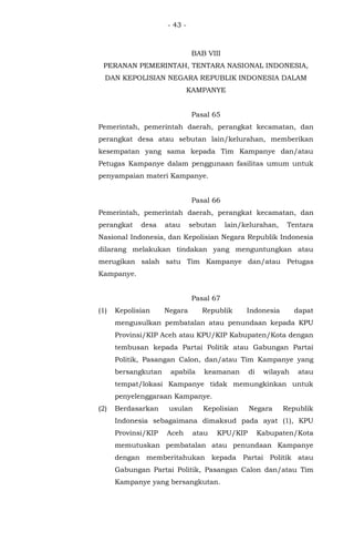 - 43 -
BAB VIII
PERANAN PEMERINTAH, TENTARA NASIONAL INDONESIA,
DAN KEPOLISIAN NEGARA REPUBLIK INDONESIA DALAM
KAMPANYE
Pasal 65
Pemerintah, pemerintah daerah, perangkat kecamatan, dan
perangkat desa atau sebutan lain/kelurahan, memberikan
kesempatan yang sama kepada Tim Kampanye dan/atau
Petugas Kampanye dalam penggunaan fasilitas umum untuk
penyampaian materi Kampanye.
Pasal 66
Pemerintah, pemerintah daerah, perangkat kecamatan, dan
perangkat desa atau sebutan lain/kelurahan, Tentara
Nasional Indonesia, dan Kepolisian Negara Republik Indonesia
dilarang melakukan tindakan yang menguntungkan atau
merugikan salah satu Tim Kampanye dan/atau Petugas
Kampanye.
Pasal 67
(1) Kepolisian Negara Republik Indonesia dapat
mengusulkan pembatalan atau penundaan kepada KPU
Provinsi/KIP Aceh atau KPU/KIP Kabupaten/Kota dengan
tembusan kepada Partai Politik atau Gabungan Partai
Politik, Pasangan Calon, dan/atau Tim Kampanye yang
bersangkutan apabila keamanan di wilayah atau
tempat/lokasi Kampanye tidak memungkinkan untuk
penyelenggaraan Kampanye.
(2) Berdasarkan usulan Kepolisian Negara Republik
Indonesia sebagaimana dimaksud pada ayat (1), KPU
Provinsi/KIP Aceh atau KPU/KIP Kabupaten/Kota
memutuskan pembatalan atau penundaan Kampanye
dengan memberitahukan kepada Partai Politik atau
Gabungan Partai Politik, Pasangan Calon dan/atau Tim
Kampanye yang bersangkutan.
 