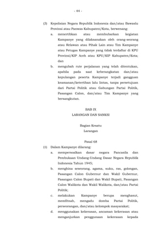 - 44 -
(3) Kepolisian Negara Republik Indonesia dan/atau Bawaslu
Provinsi atau Panwas Kabupaten/Kota, berwenang:
a. menertibkan atau membubarkan kegiatan
Kampanye yang dilaksanakan oleh orang-seorang
atau Relawan atau Pihak Lain atau Tim Kampanye
atau Petugas Kampanye yang tidak terdaftar di KPU
Provinsi/KIP Aceh atau KPU/KIP Kabupaten/Kota;
dan
b. mengubah rute perjalanan yang telah ditentukan,
apabila pada saat keberangkatan dan/atau
kepulangan peserta Kampanye terjadi gangguan
keamanan/ketertiban lalu lintas, tanpa persetujuan
dari Partai Politik atau Gabungan Partai Politik,
Pasangan Calon, dan/atau Tim Kampanye yang
bersangkutan.
BAB IX
LARANGAN DAN SANKSI
Bagian Kesatu
Larangan
Pasal 68
(1) Dalam Kampanye dilarang:
a. mempersoalkan dasar negara Pancasila dan
Pembukaan Undang-Undang Dasar Negara Republik
Indonesia Tahun 1945;
b. menghina seseorang, agama, suku, ras, golongan,
Pasangan Calon Gubernur dan Wakil Gubernur,
Pasangan Calon Bupati dan Wakil Bupati, Pasangan
Calon Walikota dan Wakil Walikota, dan/atau Partai
Politik;
c. melakukan Kampanye berupa menghasut,
memfitnah, mengadu domba Partai Politik,
perseorangan, dan/atau kelompok masyarakat;
d. menggunakan kekerasan, ancaman kekerasan atau
menganjurkan penggunaan kekerasan kepada
 