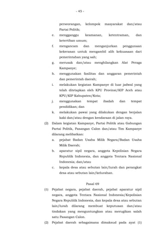 - 45 -
perseorangan, kelompok masyarakat dan/atau
Partai Politik;
e. mengganggu keamanan, ketentraman, dan
ketertiban umum;
f. mengancam dan menganjurkan penggunaan
kekerasan untuk mengambil alih kekuasaan dari
pemerintahan yang sah;
g. merusak dan/atau menghilangkan Alat Peraga
Kampanye;
h. menggunakan fasilitas dan anggaran pemerintah
dan pemerintah daerah;
i. melakukan kegiatan Kampanye di luar jadwal yang
telah ditetapkan oleh KPU Provinsi/KIP Aceh atau
KPU/KIP Kabupaten/Kota;
j. menggunakan tempat ibadah dan tempat
pendidikan; dan
k. melakukan pawai yang dilakukan dengan berjalan
kaki dan/atau dengan kendaraan di jalan raya.
(2) Dalam kegiatan Kampanye, Partai Politik atau Gabungan
Partai Politik, Pasangan Calon dan/atau Tim Kampanye
dilarang melibatkan:
a. pejabat Badan Usaha Milik Negara/Badan Usaha
Milik Daerah;
b. aparatur sipil negara, anggota Kepolisian Negara
Republik Indonesia, dan anggota Tentara Nasional
Indonesia; dan/atau
c. kepala desa atau sebutan lain/lurah dan perangkat
desa atau sebutan lain/kelurahan.
Pasal 69
(1) Pejabat negara, pejabat daerah, pejabat aparatur sipil
negara, anggota Tentara Nasional Indonesia/Kepolisian
Negara Republik Indonesia, dan kepala desa atau sebutan
lain/lurah dilarang membuat keputusan dan/atau
tindakan yang menguntungkan atau merugikan salah
satu Pasangan Calon.
(2) Pejabat daerah sebagaimana dimaksud pada ayat (1)
 