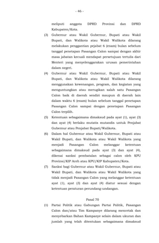 - 46 -
meliputi anggota DPRD Provinsi dan DPRD
Kabupaten/Kota.
(3) Gubernur atau Wakil Gubernur, Bupati atau Wakil
Bupati, dan Walikota atau Wakil Walikota dilarang
melakukan penggantian pejabat 6 (enam) bulan sebelum
tanggal penetapan Pasangan Calon sampai dengan akhir
masa jabatan kecuali mendapat persetujuan tertulis dari
Menteri yang menyelenggarakan urusan pemerintahan
dalam negeri.
(4) Gubernur atau Wakil Gubernur, Bupati atau Wakil
Bupati, dan Walikota atau Wakil Walikota dilarang
menggunakan kewenangan, program, dan kegiatan yang
menguntungkan atau merugikan salah satu Pasangan
Calon baik di daerah sendiri maupun di daerah lain
dalam waktu 6 (enam) bulan sebelum tanggal penetapan
Pasangan Calon sampai dengan penetapan Pasangan
Calon terpilih.
(5) Ketentuan sebagaimana dimaksud pada ayat (1), ayat (3)
dan ayat (4) berlaku mutatis mutandis untuk Penjabat
Gubernur atau Penjabat Bupati/Walikota.
(6) Dalam hal Gubernur atau Wakil Gubernur, Bupati atau
Wakil Bupati, dan Walikota atau Wakil Walikota yang
menjadi Pasangan Calon melanggar ketentuan
sebagaimana dimaksud pada ayat (3) dan ayat (4),
dikenai sanksi pembatalan sebagai calon oleh KPU
Provinsi/KIP Aceh atau KPU/KIP Kabupaten/Kota.
(7) Sanksi bagi Gubernur atau Wakil Gubernur, Bupati atau
Wakil Bupati, dan Walikota atau Wakil Walikota yang
tidak menjadi Pasangan Calon yang melanggar ketentuan
ayat (1), ayat (3) dan ayat (4) diatur sesuai dengan
ketentuan peraturan perundang-undangan.
Pasal 70
(1) Partai Politik atau Gabungan Partai Politik, Pasangan
Calon dan/atau Tim Kampanye dilarang mencetak dan
menyebarkan Bahan Kampanye selain dalam ukuran dan
jumlah yang telah ditentukan sebagaimana dimaksud
 