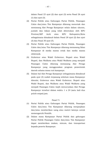 - 47 -
dalam Pasal 23 ayat (2) dan ayat (3) serta Pasal 26 ayat
(1) dan ayat (3).
(2) Partai Politik atau Gabungan Partai Politik, Pasangan
Calon dan/atau Tim Kampanye dilarang mencetak dan
memasang Alat Peraga Kampanye selain dalam ukuran,
jumlah dan lokasi yang telah ditentukan oleh KPU
Provinsi/KIP Aceh atau KPU Kabupaten/Kota
sebagaimana dimaksud dalam Pasal 28 ayat (2) dan ayat
(3) dan Pasal 30 ayat (7).
(3) Partai Politik atau Gabungan Partai Politik, Pasangan
Calon dan/atau Tim Kampanye dilarang memasang Iklan
Kampanye di media massa cetak dan media massa
elektronik.
(4) Gubernur atau Wakil Gubernur, Bupati atau Wakil
Bupati, dan Walikota atau Wakil Walikota yang menjadi
Pasangan Calon dilarang memasang Alat Peraga
Kampanye yang menggunakan program pemerintah
daerah selama masa cuti kampanye.
(5) Dalam hal Alat Peraga Kampanye sebagaimana dimaksud
pada ayat (4) sudah terpasang sebelum masa Kampanye
dimulai, Gubernur atau Wakil Gubernur, Bupati atau
Wakil Bupati, dan Walikota atau Wakil Walikota yang
menjadi Pasangan Calon wajib menurunkan Alat Peraga
Kampanye tersebut dalam waktu 1 x 24 (satu kali dua
puluh empat) jam.
Pasal 71
(1) Partai Politik atau Gabungan Partai Politik, Pasangan
Calon dan/atau Tim Kampanye dilarang menjanjikan
dan/atau memberikan uang atau materi lainnya untuk
memengaruhi Pemilih.
(2) Dalam masa Kampanye Partai Politik dan gabungan
Partai Politik Pasangan Calon dan/atau Tim Kampanye
dapat memberikan makan, minum, dan transportasi
kepada peserta Kampanye.
 