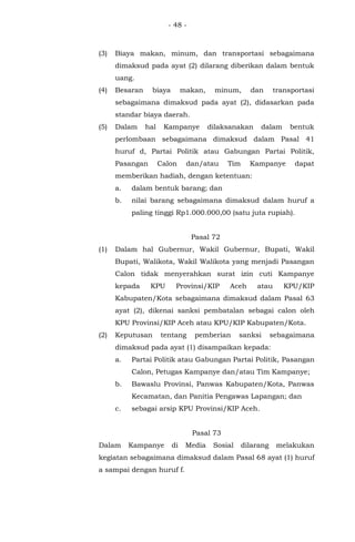 - 48 -
(3) Biaya makan, minum, dan transportasi sebagaimana
dimaksud pada ayat (2) dilarang diberikan dalam bentuk
uang.
(4) Besaran biaya makan, minum, dan transportasi
sebagaimana dimaksud pada ayat (2), didasarkan pada
standar biaya daerah.
(5) Dalam hal Kampanye dilaksanakan dalam bentuk
perlombaan sebagaimana dimaksud dalam Pasal 41
huruf d, Partai Politik atau Gabungan Partai Politik,
Pasangan Calon dan/atau Tim Kampanye dapat
memberikan hadiah, dengan ketentuan:
a. dalam bentuk barang; dan
b. nilai barang sebagaimana dimaksud dalam huruf a
paling tinggi Rp1.000.000,00 (satu juta rupiah).
Pasal 72
(1) Dalam hal Gubernur, Wakil Gubernur, Bupati, Wakil
Bupati, Walikota, Wakil Walikota yang menjadi Pasangan
Calon tidak menyerahkan surat izin cuti Kampanye
kepada KPU Provinsi/KIP Aceh atau KPU/KIP
Kabupaten/Kota sebagaimana dimaksud dalam Pasal 63
ayat (2), dikenai sanksi pembatalan sebagai calon oleh
KPU Provinsi/KIP Aceh atau KPU/KIP Kabupaten/Kota.
(2) Keputusan tentang pemberian sanksi sebagaimana
dimaksud pada ayat (1) disampaikan kepada:
a. Partai Politik atau Gabungan Partai Politik, Pasangan
Calon, Petugas Kampanye dan/atau Tim Kampanye;
b. Bawaslu Provinsi, Panwas Kabupaten/Kota, Panwas
Kecamatan, dan Panitia Pengawas Lapangan; dan
c. sebagai arsip KPU Provinsi/KIP Aceh.
Pasal 73
Dalam Kampanye di Media Sosial dilarang melakukan
kegiatan sebagaimana dimaksud dalam Pasal 68 ayat (1) huruf
a sampai dengan huruf f.
 