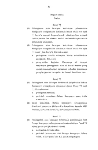- 49 -
Bagian Kedua
Sanksi
Pasal 74
(1) Pelanggaran atas larangan ketentuan pelaksanaan
Kampanye sebagaimana dimaksud dalam Pasal 68 ayat
(1) huruf a sampai dengan huruf i dikategorikan sebagai
tindak pidana dan dikenai sanksi berdasarkan peraturan
perundang-undangan.
(2) Pelanggaran atas larangan ketentuan pelaksanaan
Kampanye sebagaimana dimaksud dalam Pasal 68 ayat
(1) huruf j dan huruf k dikenai sanksi:
a. peringatan tertulis walaupun belum menimbulkan
gangguan; dan/atau
b. penghentian kegiatan Kampanye di tempat
terjadinya pelanggaran atau di suatu daerah yang
dapat mengakibatkan gangguan terhadap keamanan
yang berpotensi menyebar ke daerah Pemilihan lain.
Pasal 75
(1) Pelanggaran atas larangan ketentuan penyebaran Bahan
Kampanye sebagaimana dimaksud dalam Pasal 70 ayat
(1) dikenai sanksi:
a. peringatan tertulis;
b. perintah penarikan Bahan Kampanye yang telah
disebarkan.
(2) Bukti penarikan Bahan Kampanye sebagaimana
dimaksud pada ayat (1) huruf b diserahkan kepada KPU
Provinsi/KIP Aceh atau KPU/KIP Kabupaten/Kota.
Pasal 76
(1) Pelanggaran atas larangan ketentuan pemasangan Alat
Peraga Kampanye sebagaimana dimaksud dalam Pasal 70
ayat (2) dan ayat (4) dikenai sanksi:
a. peringatan tertulis; atau
b. perintah penurunan Alat Peraga Kampanye dalam
waktu 1 x 24 (satu kali dua puluh empat) jam.
 