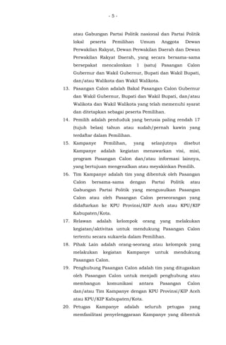 - 5 -
atau Gabungan Partai Politik nasional dan Partai Politik
lokal peserta Pemilihan Umum Anggota Dewan
Perwakilan Rakyat, Dewan Perwakilan Daerah dan Dewan
Perwakilan Rakyat Daerah, yang secara bersama-sama
bersepakat mencalonkan 1 (satu) Pasangan Calon
Gubernur dan Wakil Gubernur, Bupati dan Wakil Bupati,
dan/atau Walikota dan Wakil Walikota.
13. Pasangan Calon adalah Bakal Pasangan Calon Gubernur
dan Wakil Gubernur, Bupati dan Wakil Bupati, dan/atau
Walikota dan Wakil Walikota yang telah memenuhi syarat
dan ditetapkan sebagai peserta Pemilihan.
14. Pemilih adalah penduduk yang berusia paling rendah 17
(tujuh belas) tahun atau sudah/pernah kawin yang
terdaftar dalam Pemilihan.
15. Kampanye Pemilihan, yang selanjutnya disebut
Kampanye adalah kegiatan menawarkan visi, misi,
program Pasangan Calon dan/atau informasi lainnya,
yang bertujuan mengenalkan atau meyakinkan Pemilih.
16. Tim Kampanye adalah tim yang dibentuk oleh Pasangan
Calon bersama-sama dengan Partai Politik atau
Gabungan Partai Politik yang mengusulkan Pasangan
Calon atau oleh Pasangan Calon perseorangan yang
didaftarkan ke KPU Provinsi/KIP Aceh atau KPU/KIP
Kabupaten/Kota.
17. Relawan adalah kelompok orang yang melakukan
kegiatan/aktivitas untuk mendukung Pasangan Calon
tertentu secara sukarela dalam Pemilihan.
18. Pihak Lain adalah orang-seorang atau kelompok yang
melakukan kegiatan Kampanye untuk mendukung
Pasangan Calon.
19. Penghubung Pasangan Calon adalah tim yang ditugaskan
oleh Pasangan Calon untuk menjadi penghubung atau
membangun komunikasi antara Pasangan Calon
dan/atau Tim Kampanye dengan KPU Provinsi/KIP Aceh
atau KPU/KIP Kabupaten/Kota.
20. Petugas Kampanye adalah seluruh petugas yang
memfasilitasi penyelenggaraan Kampanye yang dibentuk
 