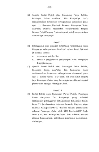 - 50 -
(2) Apabila Partai Politik atau Gabungan Partai Politik,
Pasangan Calon dan/atau Tim Kampanye tidak
melaksanakan ketentuan sebagaimana dimaksud pada
ayat (1), Bawaslu Provinsi, Panwas Kabupaten/Kota,
dan/atau Panwas Kecamatan berkoordinasi dengan
Satuan Polisi Pamong Praja setempat untuk menurunkan
Alat Peraga Kampanye.
Pasal 77
(1) Pelanggaran atas larangan ketentuan Pemasangan Iklan
Kampanye sebagaimana dimaksud dalam Pasal 70 ayat
(3) dikenai sanksi:
a. peringatan tertulis; dan
b. perintah penghentian penayangan Iklan Kampanye
di media massa.
(2) Apabila Partai Politik atau Gabungan Partai Politik,
Pasangan Calon dan/atau Tim Kampanye tidak
melaksanakan ketentuan sebagaimana dimaksud pada
ayat (1) dalam waktu 1 x 24 (satu kali dua puluh empat)
jam, Pasangan Calon yang bersangkutan dikenai sanksi
pembatalan sebagai Pasangan Calon.
Pasal 78
(1) Partai Politik atau Gabungan Partai Politik, Pasangan
Calon dan/atau Tim Kampanye yang terbukti
melakukan pelanggaran sebagaimana dimaksud dalam
Pasal 71, berdasarkan putusan Bawaslu Provinsi atau
Panwas Kabupaten/Kota, dikenai sanksi pembatalan
sebagai Pasangan Calon oleh KPU Provinsi/KIP Aceh
atau KPU/KIP Kabupaten/kota dan dikenai sanksi
pidana berdasarkan ketentuan peraturan perundang-
undangan.
 