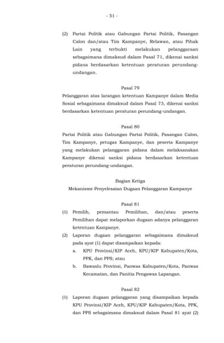 - 51 -
(2) Partai Politik atau Gabungan Partai Politik, Pasangan
Calon dan/atau Tim Kampanye, Relawan, atau Pihak
Lain yang terbukti melakukan pelanggaraan
sebagaimana dimaksud dalam Pasal 71, dikenai sanksi
pidana berdasarkan ketentuan peraturan perundang-
undangan.
Pasal 79
Pelanggaran atas larangan ketentuan Kampanye dalam Media
Sosial sebagaimana dimaksud dalam Pasal 73, dikenai sanksi
berdasarkan ketentuan peraturan perundang-undangan.
Pasal 80
Partai Politik atau Gabungan Partai Politik, Pasangan Calon,
Tim Kampanye, petugas Kampanye, dan peserta Kampanye
yang melakukan pelanggaran pidana dalam melaksanakan
Kampanye dikenai sanksi pidana berdasarkan ketentuan
peraturan perundang-undangan.
Bagian Ketiga
Mekanisme Penyelesaian Dugaan Pelanggaran Kampanye
Pasal 81
(1) Pemilih, pemantau Pemilihan, dan/atau peserta
Pemilihan dapat melaporkan dugaan adanya pelanggaran
ketentuan Kampanye.
(2) Laporan dugaan pelanggaran sebagaimana dimaksud
pada ayat (1) dapat disampaikan kepada:
a. KPU Provinsi/KIP Aceh, KPU/KIP Kabupaten/Kota,
PPK, dan PPS; atau
b. Bawaslu Provinsi, Panwas Kabupaten/Kota, Panwas
Kecamatan, dan Panitia Pengawas Lapangan.
Pasal 82
(1) Laporan dugaan pelanggaran yang disampaikan kepada
KPU Provinsi/KIP Aceh, KPU/KIP Kabupaten/Kota, PPK,
dan PPS sebagaimana dimaksud dalam Pasal 81 ayat (2)
 
