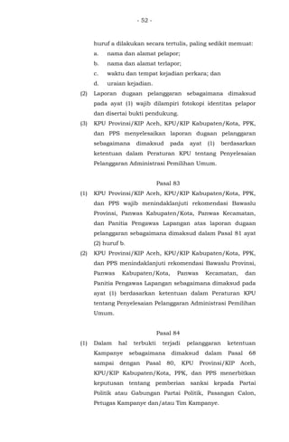 - 52 -
huruf a dilakukan secara tertulis, paling sedikit memuat:
a. nama dan alamat pelapor;
b. nama dan alamat terlapor;
c. waktu dan tempat kejadian perkara; dan
d. uraian kejadian.
(2) Laporan dugaan pelanggaran sebagaimana dimaksud
pada ayat (1) wajib dilampiri fotokopi identitas pelapor
dan disertai bukti pendukung.
(3) KPU Provinsi/KIP Aceh, KPU/KIP Kabupaten/Kota, PPK,
dan PPS menyelesaikan laporan dugaan pelanggaran
sebagaimana dimaksud pada ayat (1) berdasarkan
ketentuan dalam Peraturan KPU tentang Penyelesaian
Pelanggaran Administrasi Pemilihan Umum.
Pasal 83
(1) KPU Provinsi/KIP Aceh, KPU/KIP Kabupaten/Kota, PPK,
dan PPS wajib menindaklanjuti rekomendasi Bawaslu
Provinsi, Panwas Kabupaten/Kota, Panwas Kecamatan,
dan Panitia Pengawas Lapangan atas laporan dugaan
pelanggaran sebagaimana dimaksud dalam Pasal 81 ayat
(2) huruf b.
(2) KPU Provinsi/KIP Aceh, KPU/KIP Kabupaten/Kota, PPK,
dan PPS menindaklanjuti rekomendasi Bawaslu Provinsi,
Panwas Kabupaten/Kota, Panwas Kecamatan, dan
Panitia Pengawas Lapangan sebagaimana dimaksud pada
ayat (1) berdasarkan ketentuan dalam Peraturan KPU
tentang Penyelesaian Pelanggaran Administrasi Pemilihan
Umum.
Pasal 84
(1) Dalam hal terbukti terjadi pelanggaran ketentuan
Kampanye sebagaimana dimaksud dalam Pasal 68
sampai dengan Pasal 80, KPU Provinsi/KIP Aceh,
KPU/KIP Kabupaten/Kota, PPK, dan PPS menerbitkan
keputusan tentang pemberian sanksi kepada Partai
Politik atau Gabungan Partai Politik, Pasangan Calon,
Petugas Kampanye dan/atau Tim Kampanye.
 