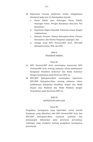 - 53 -
(2) Keputusan tentang pemberian sanksi sebagaimana
dimaksud pada ayat (1) disampaikan kepada:
a. Partai Politik atau Gabungan Partai Politik,
Pasangan Calon, Petugas Kampanye dan/atau Tim
Kampanye;
b. Kepolisian Negara Republik Indonesia sesuai dengan
tingkatannya;
c. Bawaslu Provinsi, Panwas Kabupaten/Kota, Panwas
Kecamatan, dan Panitia Pengawas Lapangan; dan
d. sebagai arsip KPU Provinsi/KIP Aceh, KPU/KIP
Kabupaten/Kota, PPK, dan PPS.
BAB X
PEDOMAN TEKNIS
Pasal 85
(1) KPU Provinsi/KIP Aceh menetapkan keputusan KPU
Provinsi/KIP Aceh tentang pedoman teknis pelaksanaan
Kampanye Pemilihan Gubernur dan Wakil Gubernur
dengan berpedoman pada Peraturan KPU ini.
(2) KPU/KIP Kabupaten/Kota menetapkan keputusan
KPU/KIP Kabupaten/Kota tentang pedoman teknis
pelaksanaan Kampanye Pemilihan Bupati dan Wakil
Bupati atau Walikota dan Wakil Walikota dengan
berpedoman pada Peraturan KPU ini.
BAB XI
KETENTUAN LAIN-LAIN
Pasal 86
Pengadaan barang/jasa yang diperlukan untuk metode
Kampanye yang difasilitasi oleh KPU Provinsi/KIP Aceh dan
KPU/KIP Kabupaten/Kota termasuk produksi dan
pemasangan didasarkan pada peraturan perundang-
undangan yang mengatur tentang pengadaan barang/jasa
pemerintah.
 
