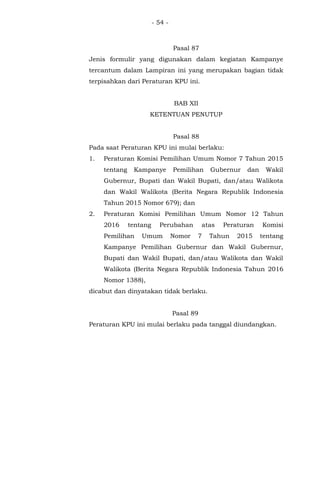 - 54 -
Pasal 87
Jenis formulir yang digunakan dalam kegiatan Kampanye
tercantum dalam Lampiran ini yang merupakan bagian tidak
terpisahkan dari Peraturan KPU ini.
BAB XII
KETENTUAN PENUTUP
Pasal 88
Pada saat Peraturan KPU ini mulai berlaku:
1. Peraturan Komisi Pemilihan Umum Nomor 7 Tahun 2015
tentang Kampanye Pemilihan Gubernur dan Wakil
Gubernur, Bupati dan Wakil Bupati, dan/atau Walikota
dan Wakil Walikota (Berita Negara Republik Indonesia
Tahun 2015 Nomor 679); dan
2. Peraturan Komisi Pemilihan Umum Nomor 12 Tahun
2016 tentang Perubahan atas Peraturan Komisi
Pemilihan Umum Nomor 7 Tahun 2015 tentang
Kampanye Pemilihan Gubernur dan Wakil Gubernur,
Bupati dan Wakil Bupati, dan/atau Walikota dan Wakil
Walikota (Berita Negara Republik Indonesia Tahun 2016
Nomor 1388),
dicabut dan dinyatakan tidak berlaku.
Pasal 89
Peraturan KPU ini mulai berlaku pada tanggal diundangkan.
 