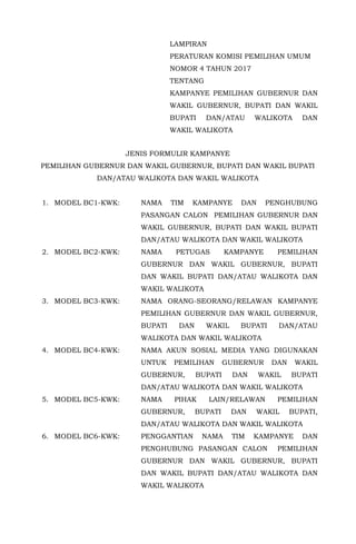 LAMPIRAN
PERATURAN KOMISI PEMILIHAN UMUM
NOMOR 4 TAHUN 2017
TENTANG
KAMPANYE PEMILIHAN GUBERNUR DAN
WAKIL GUBERNUR, BUPATI DAN WAKIL
BUPATI DAN/ATAU WALIKOTA DAN
WAKIL WALIKOTA
JENIS FORMULIR KAMPANYE
PEMILIHAN GUBERNUR DAN WAKIL GUBERNUR, BUPATI DAN WAKIL BUPATI
DAN/ATAU WALIKOTA DAN WAKIL WALIKOTA
1. MODEL BC1-KWK: NAMA TIM KAMPANYE DAN PENGHUBUNG
PASANGAN CALON PEMILIHAN GUBERNUR DAN
WAKIL GUBERNUR, BUPATI DAN WAKIL BUPATI
DAN/ATAU WALIKOTA DAN WAKIL WALIKOTA
2. MODEL BC2-KWK: NAMA PETUGAS KAMPANYE PEMILIHAN
GUBERNUR DAN WAKIL GUBERNUR, BUPATI
DAN WAKIL BUPATI DAN/ATAU WALIKOTA DAN
WAKIL WALIKOTA
3. MODEL BC3-KWK: NAMA ORANG-SEORANG/RELAWAN KAMPANYE
PEMILIHAN GUBERNUR DAN WAKIL GUBERNUR,
BUPATI DAN WAKIL BUPATI DAN/ATAU
WALIKOTA DAN WAKIL WALIKOTA
4. MODEL BC4-KWK: NAMA AKUN SOSIAL MEDIA YANG DIGUNAKAN
UNTUK PEMILIHAN GUBERNUR DAN WAKIL
GUBERNUR, BUPATI DAN WAKIL BUPATI
DAN/ATAU WALIKOTA DAN WAKIL WALIKOTA
5. MODEL BC5-KWK: NAMA PIHAK LAIN/RELAWAN PEMILIHAN
GUBERNUR, BUPATI DAN WAKIL BUPATI,
DAN/ATAU WALIKOTA DAN WAKIL WALIKOTA
6. MODEL BC6-KWK: PENGGANTIAN NAMA TIM KAMPANYE DAN
PENGHUBUNG PASANGAN CALON PEMILIHAN
GUBERNUR DAN WAKIL GUBERNUR, BUPATI
DAN WAKIL BUPATI DAN/ATAU WALIKOTA DAN
WAKIL WALIKOTA
 