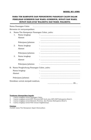 MODEL BC1-KWK
NAMA TIM KAMPANYE DAN PENGHUBUNG PASANGAN CALON DALAM
PEMILIHAN GUBERNUR DAN WAKIL GUBERNUR, BUPATI DAN WAKIL
BUPATI DAN/ATAU WALIKOTA DAN WAKIL WALIKOTA
Nama Pasangan Calon :...................................................................................
Bersama ini menyampaikan:
A. Nama Tim Kampanye Pasangan Calon, yaitu:
1. Nama lengkap : .....................................................................
Alamat : .....................................................................
.....................................................................
Pekerjaan/jabatan : .....................................................................
2. Nama lengkap : .....................................................................
Alamat : .....................................................................
.....................................................................
Pekerjaan/jabatan : .....................................................................
3. Nama lengkap : .....................................................................
Alamat : .....................................................................
.....................................................................
Pekerjaan/jabatan : .....................................................................
B. Nama Penghubung Pasangan Calon, yaitu:
Nama lengkap : .....................................................................
Alamat : .....................................................................
.....................................................................
Pekerjaan/jabatan : .....................................................................
Demikian untuk menjadi maklum.
..................., ....................... 20....
……..…………………………….
Tembusan disampaikan kepada:
1. 1 (satu) rangkap untuk Pasangan Calon;
2. 1 (satu) rangkap untuk KPU Provinsi/KIP Aceh atau KPU/KIP Kabupaten/Kota*);
3. 1 (satu) rangkap untuk Bawaslu Provinsi, dan Panwas Kabupaten/Kota*);
4. 1 (satu) rangkap untuk Polri sesuai tingkatannya.
Catatan:
Jumlah nama Tim Kampanye dapat disesuaikan.
 