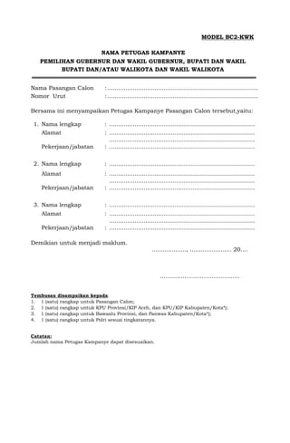MODEL BC2-KWK
NAMA PETUGAS KAMPANYE
PEMILIHAN GUBERNUR DAN WAKIL GUBERNUR, BUPATI DAN WAKIL
BUPATI DAN/ATAU WALIKOTA DAN WAKIL WALIKOTA
Nama Pasangan Calon :...................................................................................
Nomor Urut :...................................................................................
Bersama ini menyampaikan Petugas Kampanye Pasangan Calon tersebut,yaitu:
1. Nama lengkap : ................................................................................
Alamat : ................................................................................
................................................................................
Pekerjaan/jabatan : ................................................................................
2. Nama lengkap : ................................................................................
Alamat : ................................................................................
................................................................................
Pekerjaan/jabatan : ................................................................................
3. Nama lengkap : ................................................................................
Alamat : ................................................................................
................................................................................
Pekerjaan/jabatan : ................................................................................
Demikian untuk menjadi maklum.
..................., ....................... 20....
……..…………………………….
Tembusan disampaikan kepada:
1. 1 (satu) rangkap untuk Pasangan Calon;
2. 1 (satu) rangkap untuk KPU Provinsi/KIP Aceh, dan KPU/KIP Kabupaten/Kota*);
3. 1 (satu) rangkap untuk Bawaslu Provinsi, dan Panwas Kabupaten/Kota*);
4. 1 (satu) rangkap untuk Polri sesuai tingkatannya.
Catatan:
Jumlah nama Petugas Kampanye dapat disesuaikan.
 
