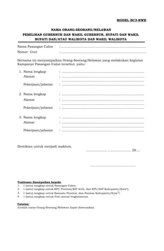 MODEL BC3-KWK
NAMA ORANG-SEORANG/RELAWAN
PEMILIHAN GUBERNUR DAN WAKIL GUBERNUR, BUPATI DAN WAKIL
BUPATI DAN/ATAU WALIKOTA DAN WAKIL WALIKOTA
Nama Pasangan Calon :...................................................................................
Nomor Urut :...................................................................................
Bersama ini menyampaikan Orang-Seorang/Relawan yang melakukan kegiatan
Kampanye Pasangan Calon tersebut, yaitu:
1. Nama lengkap : ................................................................................
Alamat : ................................................................................
................................................................................
Pekerjaan/jabatan : ................................................................................
2. Nama lengkap : ................................................................................
Alamat : ................................................................................
................................................................................
Pekerjaan/jabatan : ................................................................................
3. Nama lengkap : ................................................................................
Alamat : ................................................................................
................................................................................
Pekerjaan/jabatan : ................................................................................
Demikian untuk menjadi maklum.
..................., ....................... 20....
……..…………………………….
Tembusan disampaikan kepada:
1. 1 (satu) rangkap untuk Pasangan Calon;
2. 1 (satu) rangkap untuk KPU Provinsi/KIP Aceh, dan KPU/KIP Kabupaten/Kota*);
3. 1 (satu) rangkap untuk Bawaslu Provinsi, dan Panwas Kabupaten/Kota*);
4. 1 (satu) rangkap untuk Polri sesuai tingkatannya.
Catatan:
Jumlah nama Orang-Seorang/Relawan dapat disesuaikan.
 
