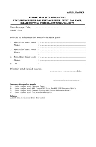 MODEL BC4-KWK
PENDAFTARAN AKUN MEDIA SOSIAL
PEMILIHAN GUBERNUR DAN WAKIL GUBERNUR, BUPATI DAN WAKIL
BUPATI DAN/ATAU WALIKOTA DAN WAKIL WALIKOTA
Nama Pasangan Calon :...................................................................................
Nomor Urut :...................................................................................
Bersama ini menyampaikan Akun Sosial Media, yaitu:
1. Jenis Akun Sosial Media : ................................................................................
Alamat : ................................................................................
: ................................................................................
2. Jenis Akun Sosial Media : ................................................................................
Alamat : ................................................................................
: ................................................................................
3. Jenis Akun Sosial Media : ................................................................................
Alamat : ................................................................................
4. Dst . . . . : ................................................................................
Demikian untuk menjadi maklum.
..................., ....................... 20....
……..…………………………….
Tembusan disampaikan kepada:
1. 1 (satu) rangkap untuk Pasangan Calon;
2. 1 (satu) rangkap untuk KPU Provinsi/KIP Aceh, dan KPU/KIP Kabupaten/Kota*);
3. 1 (satu) rangkap untuk Bawaslu Provinsi, dan Panwas Kabupaten/Kota*);
4. 1 (satu) rangkap untuk Polri sesuai tingkatannya.
Catatan:
Jumlah akun media sosial dapat disesuaikan.
 