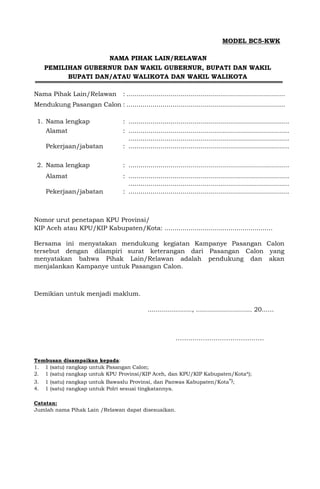 MODEL BC5-KWK
NAMA PIHAK LAIN/RELAWAN
PEMILIHAN GUBERNUR DAN WAKIL GUBERNUR, BUPATI DAN WAKIL
BUPATI DAN/ATAU WALIKOTA DAN WAKIL WALIKOTA
Nama Pihak Lain/Relawan : ...............................................................................
Mendukung Pasangan Calon : ...............................................................................
1. Nama lengkap : ................................................................................
Alamat : ................................................................................
................................................................................
Pekerjaan/jabatan : ................................................................................
2. Nama lengkap : ................................................................................
Alamat : ................................................................................
................................................................................
Pekerjaan/jabatan : ................................................................................
Nomor urut penetapan KPU Provinsi/
KIP Aceh atau KPU/KIP Kabupaten/Kota: ......................................................
Bersama ini menyatakan mendukung kegiatan Kampanye Pasangan Calon
tersebut dengan dilampiri surat keterangan dari Pasangan Calon yang
menyatakan bahwa Pihak Lain/Relawan adalah pendukung dan akan
menjalankan Kampanye untuk Pasangan Calon.
Demikian untuk menjadi maklum.
......................, ............................ 20......
……..…………………………….
Tembusan disampaikan kepada:
1. 1 (satu) rangkap untuk Pasangan Calon;
2. 1 (satu) rangkap untuk KPU Provinsi/KIP Aceh, dan KPU/KIP Kabupaten/Kota*);
3. 1 (satu) rangkap untuk Bawaslu Provinsi, dan Panwas Kabupaten/Kota*);
4. 1 (satu) rangkap untuk Polri sesuai tingkatannya.
Catatan:
Jumlah nama Pihak Lain /Relawan dapat disesuaikan.
 
