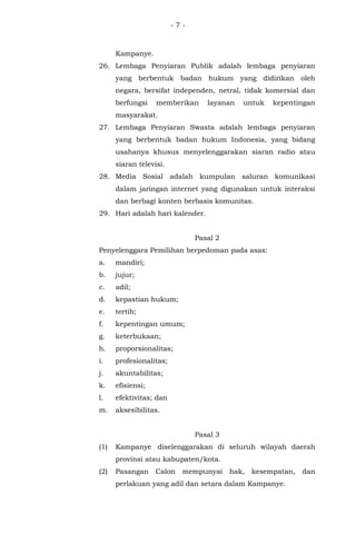 - 7 -
Kampanye.
26. Lembaga Penyiaran Publik adalah lembaga penyiaran
yang berbentuk badan hukum yang didirikan oleh
negara, bersifat independen, netral, tidak komersial dan
berfungsi memberikan layanan untuk kepentingan
masyarakat.
27. Lembaga Penyiaran Swasta adalah lembaga penyiaran
yang berbentuk badan hukum Indonesia, yang bidang
usahanya khusus menyelenggarakan siaran radio atau
siaran televisi.
28. Media Sosial adalah kumpulan saluran komunikasi
dalam jaringan internet yang digunakan untuk interaksi
dan berbagi konten berbasis komunitas.
29. Hari adalah hari kalender.
Pasal 2
Penyelenggara Pemilihan berpedoman pada asas:
a. mandiri;
b. jujur;
c. adil;
d. kepastian hukum;
e. tertib;
f. kepentingan umum;
g. keterbukaan;
h. proporsionalitas;
i. profesionalitas;
j. akuntabilitas;
k. efisiensi;
l. efektivitas; dan
m. aksesibilitas.
Pasal 3
(1) Kampanye diselenggarakan di seluruh wilayah daerah
provinsi atau kabupaten/kota.
(2) Pasangan Calon mempunyai hak, kesempatan, dan
perlakuan yang adil dan setara dalam Kampanye.
 