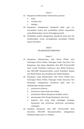 - 8 -
Pasal 4
(1) Kampanye dilaksanakan berdasarkan prinsip:
a. jujur;
b. terbuka; dan
c. dialogis.
(2) Kampanye sebagaimana dimaksud pada ayat (1),
merupakan wujud dari pendidikan politik masyarakat
yang dilaksanakan secara bertanggung jawab.
(3) Pendidikan politik sebagaimana dimaksud pada ayat (2),
dimaksudkan untuk meningkatkan partisipasi Pemilih
dalam Pemilihan.
BAB II
PELAKSANAAN KAMPANYE
Pasal 5
(1) Kampanye dilaksanakan oleh Partai Politik atau
Gabungan Partai Politik, Pasangan Calon dan/atau Tim
Kampanye, dan dapat difasilitasi oleh KPU Provinsi/KIP
Aceh untuk Pemilihan Gubernur dan Wakil Gubernur
dan KPU/KIP Kabupaten/Kota untuk Pemilihan Bupati
dan Wakil Bupati atau Walikota dan Wakil Walikota.
(2) Kampanye yang dilaksanakan oleh Partai Politik atau
Gabungan Partai Politik, Pasangan Calon dan/atau Tim
Kampanye sebagaimana dimaksud pada ayat (1),
dilaksanakan dengan metode:
a. pertemuan terbatas;
b. pertemuan tatap muka dan dialog;
c. penyebaran Bahan Kampanye kepada umum;
d. pemasangan Alat Peraga Kampanye; dan/atau
e. kegiatan lain yang tidak melanggar larangan
Kampanye dan ketentuan peraturan perundang-
undangan.
(3) Fasilitasi Kampanye oleh KPU Provinsi/KIP Aceh
dan/atau KPU/KIP Kabupaten/Kota sebagaimana
dimaksud pada ayat (1), meliputi:
 