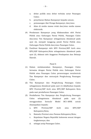 - 9 -
a. debat publik atau debat terbuka antar Pasangan
Calon;
b. penyebaran Bahan Kampanye kepada umum;
c. pemasangan Alat Peraga Kampanye; dan/atau
d. iklan di media massa cetak dan/atau media massa
elektronik.
(4) Pendanaan Kampanye yang dilaksanakan oleh Partai
Politik atau Gabungan Partai Politik, Pasangan Calon
dan/atau Tim Kampanye sebagaimana dimaksud pada
ayat (2), menjadi tanggung jawab Partai Politik atau
Gabungan Partai Politik dan/atau Pasangan Calon.
(5) Fasilitasi Kampanye oleh KPU Provinsi/KIP Aceh atau
KPU/KIP Kabupaten/Kota sebagaimana dimaksud pada
ayat (3), didanai oleh Anggaran Pendapatan dan Belanja
Daerah.
Pasal 6
(1) Dalam melaksanakan Kampanye, Pasangan Calon
bersama dengan Partai Politik atau Gabungan Partai
Politik atau Pasangan Calon perseorangan membentuk
Tim Kampanye dan menunjuk Penghubung Pasangan
Calon.
(2) Tim Kampanye dan Penghubung Pasangan Calon
sebagaimana dimaksud pada ayat (1) didaftarkan kepada
KPU Provinsi/KIP Aceh atau KPU/KIP Kabupaten Kota
pada saat pendaftaran Pasangan Calon.
(3) Pendaftaran Tim Kampanye dan Penghubung Pasangan
Calon sebagaimana dimaksud pada ayat (2)
menggunakan formulir Model BC1-KWK untuk
disampaikan kepada:
a. KPU Provinsi/KIP Aceh atau KPU/KIP
Kabupaten/Kota;
b. Bawaslu Provinsi atau Panwas Kabupaten/Kota;
c. Kepolisian Negara Republik Indonesia sesuai dengan
tingkatannya; dan
d. sebagai arsip Pasangan Calon.
 