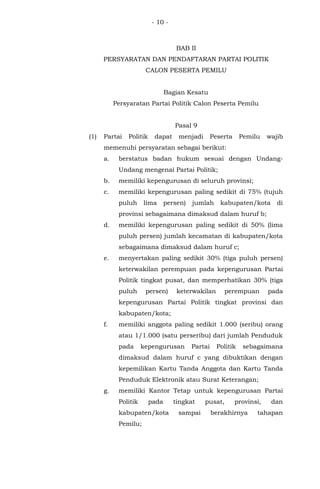 - 10 -
BAB II
PERSYARATAN DAN PENDAFTARAN PARTAI POLITIK
CALON PESERTA PEMILU
Bagian Kesatu
Persyaratan Partai Politik Calon Peserta Pemilu
Pasal 9
(1) Partai Politik dapat menjadi Peserta Pemilu wajib
memenuhi persyaratan sebagai berikut:
a. berstatus badan hukum sesuai dengan Undang-
Undang mengenai Partai Politik;
b. memiliki kepengurusan di seluruh provinsi;
c. memiliki kepengurusan paling sedikit di 75% (tujuh
puluh lima persen) jumlah kabupaten/kota di
provinsi sebagaimana dimaksud dalam huruf b;
d. memiliki kepengurusan paling sedikit di 50% (lima
puluh persen) jumlah kecamatan di kabupaten/kota
sebagaimana dimaksud dalam huruf c;
e. menyertakan paling sedikit 30% (tiga puluh persen)
keterwakilan perempuan pada kepengurusan Partai
Politik tingkat pusat, dan memperhatikan 30% (tiga
puluh persen) keterwakilan perempuan pada
kepengurusan Partai Politik tingkat provinsi dan
kabupaten/kota;
f. memiliki anggota paling sedikit 1.000 (seribu) orang
atau 1/1.000 (satu perseribu) dari jumlah Penduduk
pada kepengurusan Partai Politik sebagaimana
dimaksud dalam huruf c yang dibuktikan dengan
kepemilikan Kartu Tanda Anggota dan Kartu Tanda
Penduduk Elektronik atau Surat Keterangan;
g. memiliki Kantor Tetap untuk kepengurusan Partai
Politik pada tingkat pusat, provinsi, dan
kabupaten/kota sampai berakhirnya tahapan
Pemilu;
 