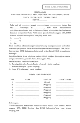 BERITA ACARA
PENELITIAN ADMINISTRASI HASIL PERBAIKAN DOKUMEN PERSYARATAN
PARTAI POLITIK CALON PESERTA PEMILU
NOMOR:……………
Pada hari ini …………… tanggal ……………bulan ………………… tahun dua
ribu…………..bertempat di…………………., KPU telah melaksanakan
penelitian administrasi hasil perbaikan terhadap kelengkapan dan keabsahan
dokumen persyaratan Partai Politik calon peserta Pemilu anggota DPR, DPRD
Provinsi dan DPRD kabupaten/kota yang terdiri dari :
1. ...........*)
2. ...........*)
3. dst.
Hasil penelitian administrasi perbaikan terhadap kelengkapan dan keabsahan
dokumen persyaratan Partai Politik calon peserta Pemilu anggota DPR, DPRD
Provinsi dan DPRD kabupaten/kota untuk setiap Partai Politik sebagaimana
terlampir.
Demikian Berita Acara ini dibuat dalam 3 (tiga) rangkap dan masing-masing
rangkap ditandatangani oleh Ketua dan anggota KPU.
Berita Acara ini disampaikan kepada :
1. Partai politik calon Peserta Pemilu sebanyak 1 (satu) rangkap;
2. Bawaslu sebanyak 1 (satu) rangkap;
3. Arsip KPU sebanyak 1 (satu) rangkap.
KOMISI PEMILIHAN UMUM
NO NAMA JABATAN TANDA TANGAN
1. ……………………………………… (Ketua) ……………………………
2. ……………………………………… (Anggota) ……………………………
3. ……………………………………… (Anggota) ……………………………
4. ……………………………………… (Anggota) ……………………………
5. ……………………………………… (Anggota) ……………………………
6. ……………………………………… (Anggota) ……………………………
7. ……………………………………… (Anggota) ……………………………
Keterangan:
*) diisi dokumen persyaratan perbaikan Partai Politik calon peserta Pemilu
anggota DPR, DPRD Provinsi dan DPRD kabupaten/kota yang belum
lengkap/sah
MODEL BA.ADM.HP.KPU-PARPOL
 