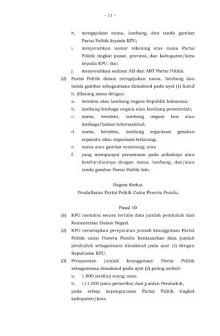- 11 -
h. mengajukan nama, lambang, dan tanda gambar
Partai Politik kepada KPU;
i. menyerahkan nomor rekening atas nama Partai
Politik tingkat pusat, provinsi, dan kabupaten/kota
kepada KPU; dan
j. menyerahkan salinan AD dan ART Partai Politik.
(2) Partai Politik dalam mengajukan nama, lambang dan
tanda gambar sebagaimana dimaksud pada ayat (1) huruf
h, dilarang sama dengan:
a. bendera atau lambang negara Republik Indonesia;
b. lambang lembaga negara atau lambang pemerintah;
c. nama, bendera, lambang negara lain atau
lembaga/badan internasional;
d. nama, bendera, lambang organisasi gerakan
separatis atau organisasi terlarang;
e. nama atau gambar seseorang; atau
f. yang mempunyai persamaan pada pokoknya atau
keseluruhannya dengan nama, lambang, dan/atau
tanda gambar Partai Politik lain.
Bagian Kedua
Pendaftaran Partai Politik Calon Peserta Pemilu
Pasal 10
(1) KPU meminta secara tertulis data jumlah penduduk dari
Kementerian Dalam Negeri.
(2) KPU menetapkan persyaratan jumlah keanggotaan Partai
Politik calon Peserta Pemilu berdasarkan data jumlah
penduduk sebagaimana dimaksud pada ayat (1) dengan
Keputusan KPU.
(3) Persyaratan jumlah keanggotaan Partai Politik
sebagaimana dimaksud pada ayat (2) paling sedikit:
a. 1.000 (seribu) orang; atau
b. 1/1.000 (satu perseribu) dari jumlah Penduduk,
pada setiap kepengurusan Partai Politik tingkat
kabupaten/kota.
 