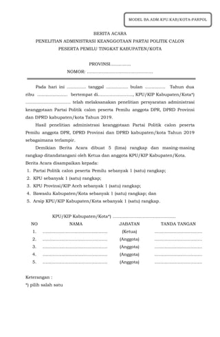BERITA ACARA
PENELITIAN ADMINISTRASI KEANGGOTAAN PARTAI POLITIK CALON
PESERTA PEMILU TINGKAT KABUPATEN/KOTA
PROVINSI...............
NOMOR: ……………………………………….
Pada hari ini .............. tanggal ................ bulan ............... Tahun dua
ribu ...................... bertempat di……………………, KPU/KIP Kabupaten/Kota*)
................................. telah melaksanakan penelitian persyaratan administrasi
keanggotaan Partai Politik calon peserta Pemilu anggota DPR, DPRD Provinsi
dan DPRD kabupaten/kota Tahun 2019.
Hasil penelitian administrasi keanggotaan Partai Politik calon peserta
Pemilu anggota DPR, DPRD Provinsi dan DPRD kabupaten/kota Tahun 2019
sebagaimana terlampir.
Demikian Berita Acara dibuat 5 (lima) rangkap dan masing-masing
rangkap ditandatangani oleh Ketua dan anggota KPU/KIP Kabupaten/Kota.
Berita Acara disampaikan kepada:
1. Partai Politik calon peserta Pemilu sebanyak 1 (satu) rangkap;
2. KPU sebanyak 1 (satu) rangkap;
3. KPU Provinsi/KIP Aceh sebanyak 1 (satu) rangkap;
4. Bawaslu Kabupaten/Kota sebanyak 1 (satu) rangkap; dan
5. Arsip KPU/KIP Kabupaten/Kota sebanyak 1 (satu) rangkap.
KPU/KIP Kabupaten/Kota*) ……………………………………..
NO NAMA JABATAN TANDA TANGAN
1. ……………………………………… (Ketua) ……………………………
2. ……………………………………… (Anggota) ……………………………
3. ……………………………………… (Anggota) ……………………………
4. ……………………………………… (Anggota) ……………………………
5. ……………………………………… (Anggota) ……………………………
Keterangan :
*) pilih salah satu
MODEL BA.ADM.KPU.KAB/KOTA-PARPOL
 
