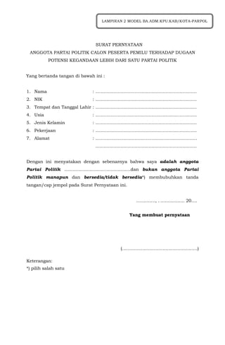 SURAT PERNYATAAN
ANGGOTA PARTAI POLITIK CALON PESERTA PEMILU TERHADAP DUGAAN
POTENSI KEGANDAAN LEBIH DARI SATU PARTAI POLITIK
Yang bertanda tangan di bawah ini :
1. Nama : ........................................................................
2. NIK : ........................................................................
3. Tempat dan Tanggal Lahir : ........................................................................
4. Usia : ........................................................................
5. Jenis Kelamin : ........................................................................
6. Pekerjaan : ........................................................................
7. Alamat : ........................................................................
........................................................................
Dengan ini menyatakan dengan sebenarnya bahwa saya adalah anggota
Partai Politik ...............................................dan bukan anggota Partai
Politik manapun dan bersedia/tidak bersedia*) membubuhkan tanda
tangan/cap jempol pada Surat Pernyataan ini.
…………., . ….….......... 20….
Yang membuat pernyataan
(……………………………………….……)
Keterangan:
*) pilih salah satu
LAMPIRAN 2 MODEL BA.ADM.KPU.KAB/KOTA-PARPOL
 