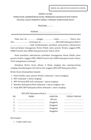 BERITA ACARA
PENELITIAN ADMINISTRASI HASIL PERBAIKAN KEANGGOTAAN PARTAI
POLITIK CALON PESERTA PEMILU TINGKAT KABUPATEN/KOTA
PROVINSI...........
NOMOR: ………………………………
Pada hari ini .............. tanggal ................ bulan ............... Tahun dua
ribu ...................... bertempat di……………………, KPU/KIP Kabupaten/Kota*)
................................. telah melaksanakan penelitian persyaratan administrasi
hasil perbaikan keanggotaan Partai Politik calon peserta Pemilu anggota DPR,
DPRD Provinsi dan DPRD kabupaten/kota Tahun 2019.
Hasil penelitian administrasi perbaikan keanggotaan Partai Politik calon
peserta Pemilu anggota DPR, DPRD Provinsi dan DPRD kabupaten/kota Tahun
2019 sebagaimana terlampir.
Demikian Berita Acara dibuat 5 (lima) rangkap dan masing-masing
rangkap ditandatangani oleh Ketua dan anggota KPU/KIP Kabupaten/Kota.
Berita Acara disampaikan kepada:
1. Partai Politik calon peserta Pemilu sebanyak 1 (satu) rangkap;
2. KPU sebanyak 1 (satu) rangkap;
3. KPU Provinsi/KIP Aceh sebanyak 1 (satu) rangkap;
4. Bawaslu Kabupaten/Kota sebanyak 1 (satu) rangkap; dan
5. Arsip KPU/KIP Kabupaten/Kota sebanyak 1 (satu) rangkap.
KPU/KIP Kabupaten/Kota*) ……………………………………..
NO NAMA JABATAN TANDA TANGAN
1. ……………………………………… (Ketua) ……………………………
2. ……………………………………… (Anggota) ……………………………
3. ……………………………………… (Anggota) ……………………………
4. ……………………………………… (Anggota) ……………………………
5. ……………………………………… (Anggota) ……………………………
Keterangan :
1. *) pilih salah satu
MODEL BA.ADM.HP.KPU.KAB/KOTA-PARPOL
 
