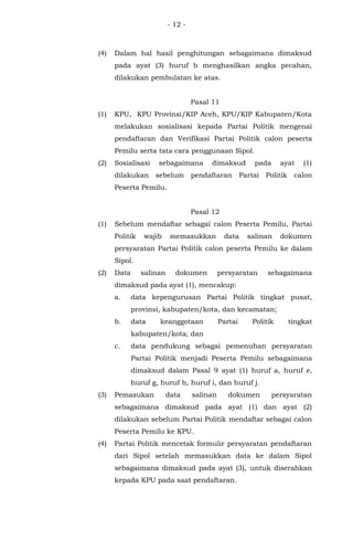 - 12 -
(4) Dalam hal hasil penghitungan sebagaimana dimaksud
pada ayat (3) huruf b menghasilkan angka pecahan,
dilakukan pembulatan ke atas.
Pasal 11
(1) KPU, KPU Provinsi/KIP Aceh, KPU/KIP Kabupaten/Kota
melakukan sosialisasi kepada Partai Politik mengenai
pendaftaran dan Verifikasi Partai Politik calon peserta
Pemilu serta tata cara penggunaan Sipol.
(2) Sosialisasi sebagaimana dimaksud pada ayat (1)
dilakukan sebelum pendaftaran Partai Politik calon
Peserta Pemilu.
Pasal 12
(1) Sebelum mendaftar sebagai calon Peserta Pemilu, Partai
Politik wajib memasukkan data salinan dokumen
persyaratan Partai Politik calon peserta Pemilu ke dalam
Sipol.
(2) Data salinan dokumen persyaratan sebagaimana
dimaksud pada ayat (1), mencakup:
a. data kepengurusan Partai Politik tingkat pusat,
provinsi, kabupaten/kota, dan kecamatan;
b. data keanggotaan Partai Politik tingkat
kabupaten/kota; dan
c. data pendukung sebagai pemenuhan persyaratan
Partai Politik menjadi Peserta Pemilu sebagaimana
dimaksud dalam Pasal 9 ayat (1) huruf a, huruf e,
huruf g, huruf h, huruf i, dan huruf j.
(3) Pemasukan data salinan dokumen persyaratan
sebagaimana dimaksud pada ayat (1) dan ayat (2)
dilakukan sebelum Partai Politik mendaftar sebagai calon
Peserta Pemilu ke KPU.
(4) Partai Politik mencetak formulir persyaratan pendaftaran
dari Sipol setelah memasukkan data ke dalam Sipol
sebagaimana dimaksud pada ayat (3), untuk diserahkan
kepada KPU pada saat pendaftaran.
 