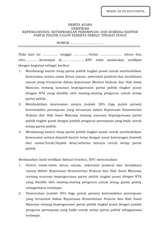 1
BERITA ACARA
VERIFIKASI
KEPENGURUSAN, KETERWAKILAN PEREMPUAN, DAN DOMISILI KANTOR
PARTAI POLITIK CALON PESERTA PEMILU TINGKAT PUSAT
NOMOR :………………………….
Pada hari ini …………… tanggal ……………bulan ………………… tahun dua
ribu…………..bertempat di………………….,KPU telah melakukan verifikasi
dengan kegiatan sebagai berikut:
1. Mendatangi kantor tetap partai politik tingkat pusat untuk membuktikan
kesesuaian antara nama ketua umum, sekretaris jenderal dan bendahara
umum yang tercantum dalam keputusan Menteri Hukum dan Hak Asasi
Manusia tentang susunan kepengurusan partai politik tingkat pusat
dengan KTA yang dimiliki oleh masing-masing pengurus untuk setiap
partai politik.
2. Membuktikan kesesuaian antara jumlah 30% (tiga puluh persen)
keterwakilan perempuan yang tercantum dalam Keputusan Kementerian
Hukum dan Hak Asasi Manusia tentang susunan kepengurusan partai
politik tingkat pusat dengan jumlah pengurus perempuan yang hadir untuk
setiap partai politik.
3. Mendatangi kantor tetap partai politik tingkat pusat untuk membuktikan
kesesuaian antara domisili kantor tetap dengan surat keterangan domisili
dari camat/lurah/kepala desa/sebutan lainnya untuk setiap partai
politik.
Berdasarkan hasil verifikasi faktual tersebut, KPU memutuskan:
1. Status nama-nama ketua umum, sekretaris jenderal dan bendahara
umum dalam Keputusan Kementerian Hukum dan Hak Asasi Manusia
tentang susunan kepengurusan partai politik tingkat pusat dengan KTA
yang dimiliki oleh masing-masing pengurus untuk setiap partai politik
sebagaimana terlampir.
2. Pemenuhan jumlah 30% (tiga puluh persen) keterwakilan perempuan
yang tercantum dalam Keputusan Kementerian Hukum dan Hak Asasi
Manusia tentang kepengurusan partai politik tingkat pusat dengan jumlah
pengurus perempuan yang hadir untuk setiap partai politik sebagaimana
terlampir.
MODEL BA.FK.KPU-PARPOL
 