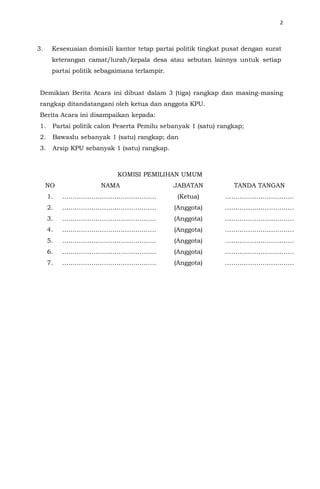 2
3. Kesesuaian domisili kantor tetap partai politik tingkat pusat dengan surat
keterangan camat/lurah/kepala desa atau sebutan lainnya untuk setiap
partai politik sebagaimana terlampir.
Demikian Berita Acara ini dibuat dalam 3 (tiga) rangkap dan masing-masing
rangkap ditandatangani oleh ketua dan anggota KPU.
Berita Acara ini disampaikan kepada:
1. Partai politik calon Peserta Pemilu sebanyak 1 (satu) rangkap;
2. Bawaslu sebanyak 1 (satu) rangkap; dan
3. Arsip KPU sebanyak 1 (satu) rangkap.
KOMISI PEMILIHAN UMUM
NO NAMA JABATAN TANDA TANGAN
1. ……………………………………… (Ketua) ……………………………
2. ……………………………………… (Anggota) ……………………………
3. ……………………………………… (Anggota) ……………………………
4. ……………………………………… (Anggota) ……………………………
5. ……………………………………… (Anggota) ……………………………
6. ……………………………………… (Anggota) ……………………………
7. ……………………………………… (Anggota) ……………………………
 