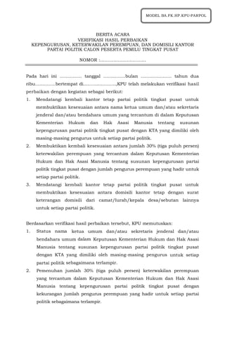 1
BERITA ACARA
VERIFIKASI HASIL PERBAIKAN
KEPENGURUSAN, KETERWAKILAN PEREMPUAN, DAN DOMISILI KANTOR
PARTAI POLITIK CALON PESERTA PEMILU TINGKAT PUSAT
NOMOR :………………………….
Pada hari ini …………… tanggal ……………bulan ………………… tahun dua
ribu…………..bertempat di………………….,KPU telah melakukan verifikasi hasil
perbaikan dengan kegiatan sebagai berikut:
1. Mendatangi kembali kantor tetap partai politik tingkat pusat untuk
membuktikan kesesuaian antara nama ketua umum dan/atau sekretaris
jenderal dan/atau bendahara umum yang tercantum di dalam Keputusan
Kementerian Hukum dan Hak Asasi Manusia tentang susunan
kepengurusan partai politik tingkat pusat dengan KTA yang dimiliki oleh
masing-masing pengurus untuk setiap partai politik.
2. Membuktikan kembali kesesuaian antara jumlah 30% (tiga puluh persen)
keterwakilan perempuan yang tercantum dalam Keputusan Kementerian
Hukum dan Hak Asasi Manusia tentang susunan kepengurusan partai
politik tingkat pusat dengan jumlah pengurus perempuan yang hadir untuk
setiap partai politik.
3. Mendatangi kembali kantor tetap partai politik tingkat pusat untuk
membuktikan kesesuaian antara domisili kantor tetap dengan surat
keterangan domisili dari camat/lurah/kepala desa/sebutan lainnya
untuk setiap partai politik.
Berdasarkan verifikasi hasil perbaikan tersebut, KPU memutuskan:
1. Status nama ketua umum dan/atau sekretaris jenderal dan/atau
bendahara umum dalam Keputusan Kementerian Hukum dan Hak Asasi
Manusia tentang susunan kepengurusan partai politik tingkat pusat
dengan KTA yang dimiliki oleh masing-masing pengurus untuk setiap
partai politik sebagaimana terlampir.
2. Pemenuhan jumlah 30% (tiga puluh persen) keterwakilan perempuan
yang tercantum dalam Keputusan Kementerian Hukum dan Hak Asasi
Manusia tentang kepengurusan partai politik tingkat pusat dengan
kekurangan jumlah pengurus perempuan yang hadir untuk setiap partai
politik sebagaimana terlampir.
MODEL BA.FK.HP.KPU-PARPOL
 