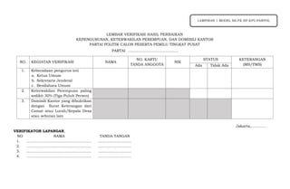 LEMBAR VERIFIKASI HASIL PERBAIKAN
KEPENGURUSAN, KETERWAKILAN PEREMPUAN, DAN DOMISILI KANTOR
PARTAI POLITIK CALON PESERTA PEMILU TINGKAT PUSAT
PARTAI …..………………………………
Jakarta,…………
VERIFIKATOR LAPANGAN,
NO. KEGIATAN VERIFIKASI NAMA
NO. KARTU
TANDA ANGGOTA
NIK
STATUS KETERANGAN
(MS/TMS)
Ada Tidak Ada
1. Keberadaan pengurus inti
a. Ketua Umum
b. Sekretaris Jenderal
c. Bendahara Umum
2. Keterwakilan Perempuan paling
sedikit 30% (Tiga Puluh Persen)
3. Domisili Kantor yang dibuktikan
dengan Surat Keterangan dari
Camat atau Lurah/Kepala Desa
atau sebutan lain
NO NAMA TANDA TANGAN
1. ……………………………………………. ……………………...
2. ……………………………………………. ……………………...
3. ……………………………………………. ……………………...
4. ……………………………………………. ……………………...
LAMPIRAN 1 MODEL BA.FK.HP.KPU-PARPOL
 