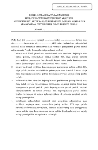 BERITA ACARA REKAPITULASI NASIONAL
HASIL PENELITIAN ADMINISTRASI DAN VERIFIKASI
KEPENGURUSAN, KETERWAKILAN PEREMPUAN, DOMISILI KANTOR DAN
KEANGGOTAAN PARTAI POLITIK CALON PESERTA PEMILU
NOMOR :………………………….
Pada hari ini …………… tanggal ……………bulan ………………… tahun dua
ribu…………..bertempat di………………….,KPU telah melakukan rekapitulasi
nasional hasil penelitian administrasi dan verifikasi persyaratan partai politik
calon peserta Pemilu dengan kegiatan sebagai berikut:
1. Mencermati hasil penelitian administrasi dan verifikasi kepengurusan
partai politik, pemenuhan paling sedikit 30% (tiga puluh persen)
keterwakilan perempuan dan domisili kantor tetap pada kepengurusan
partai politik tingkat pusat untuk setiap Partai Politik.
2. Mencermati hasil verifikasi kepengurusan, pemenuhan paling sedikit 30%
(tiga puluh persen) keterwakilan perempuan dan domisili kantor tetap
pada kepengurusan partai politik di seluruh provinsi untuk setiap partai
politik.
3. Mencermati hasil verifikasi kepengurusan, pemenuhan paling sedikit 30%
(tiga puluh persen) keterwakilan perempuan, domisili kantor tetap dan
keanggotaan partai politik pada kepengurusan partai politik tingkat
kabupaten/kota di setiap provinsi dan kepengurusan partai politik
tingkat kecamtan di setiap kabupaten/kota di seluruh provinsi untuk
setiap partai politik.
4. Melakukan rekapitulasi nasional hasil penelitian administrasi dan
verifikasi kepengurusan, pemenuhan paling sedikit 30% (tiga puluh
persen) keterwakilan perempuan, domisili kantor tetap dan keanggotaan
partai politik pada kepengurusan partai politik di seluruh provinsi untuk
setiap partai politik sebagaimana terlampir.
MODEL BA.REKAP.NAS.KPU-PARPOL
 