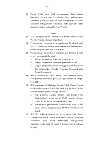- 13 -
(5) Partai Politik yang tidak memasukkan data salinan
dokumen persyaratan ke dalam Sipol sebagaimana
dimaksud pada ayat (1) dan tidak menyerahkan salinan
dokumen sebagaimana dimaksud pada ayat (4), tidak
dapat mendaftar sebagai Peserta Pemilu.
Pasal 13
(1) KPU mengumumkan pendaftaran Partai Politik calon
Peserta Pemilu selama 3 (tiga) Hari.
(2) Pengumuman pendaftaran sebagaimana dimaksud pada
ayat (1) dilakukan melalui media cetak, media elektronik,
papan pengumuman dan laman KPU.
(3) Pengumuman pendaftaran sebagaimana dimaksud pada
ayat (1), memuat informasi:
a. waktu penyerahan dokumen persyaratan;
b. tempat penyerahan dokumen persyaratan; dan
c. tempat penyerahan bukti keanggotaan Partai Politik
dan salinan Kartu Tanda Penduduk Elektronik atau
Surat Keterangan.
(4) Waktu pendaftaran Partai Politik Calon Peserta Pemilu
sebagaimana dimaksud pada ayat (1) selama 14 (empat
belas) Hari.
(5) KPU menerima Pendaftaran Partai Politik Calon Peserta
Pemilu sebagaimana dimaksud pada ayat (3) huruf a dan
huruf b dengan jadwal sebagai berikut:
a. hari pertama sampai dengan hari ketiga belas
dilaksanakan mulai pukul 08.00 sampai dengan
pukul 16.00 Waktu Indonesia Barat; dan
b. hari terakhir pendaftaran dilaksanakan mulai pukul
08.00 sampai dengan pukul 24.00 Waktu Indonesia
Barat.
(6) KPU/KIP Kabupaten/Kota menerima penyerahan bukti
keanggotaan Partai Politik dan Kartu Tanda Penduduk
Elektronik atau Surat Keterangan sebagaimana
dimaksud pada ayat (3) huruf c dengan jadwal sebagai
berikut:
 