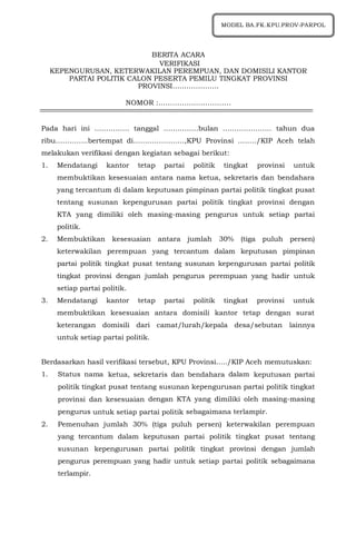 BERITA ACARA
VERIFIKASI
KEPENGURUSAN, KETERWAKILAN PEREMPUAN, DAN DOMISILI KANTOR
PARTAI POLITIK CALON PESERTA PEMILU TINGKAT PROVINSI
PROVINSI………………..
NOMOR :………………………….
Pada hari ini …………… tanggal ……………bulan ………………… tahun dua
ribu…………..bertempat di………………….,KPU Provinsi ......../KIP Aceh telah
melakukan verifikasi dengan kegiatan sebagai berikut:
1. Mendatangi kantor tetap partai politik tingkat provinsi untuk
membuktikan kesesuaian antara nama ketua, sekretaris dan bendahara
yang tercantum di dalam keputusan pimpinan partai politik tingkat pusat
tentang susunan kepengurusan partai politik tingkat provinsi dengan
KTA yang dimiliki oleh masing-masing pengurus untuk setiap partai
politik.
2. Membuktikan kesesuaian antara jumlah 30% (tiga puluh persen)
keterwakilan perempuan yang tercantum dalam keputusan pimpinan
partai politik tingkat pusat tentang susunan kepengurusan partai politik
tingkat provinsi dengan jumlah pengurus perempuan yang hadir untuk
setiap partai politik.
3. Mendatangi kantor tetap partai politik tingkat provinsi untuk
membuktikan kesesuaian antara domisili kantor tetap dengan surat
keterangan domisili dari camat/lurah/kepala desa/sebutan lainnya
untuk setiap partai politik.
Berdasarkan hasil verifikasi tersebut, KPU Provinsi...../KIP Aceh memutuskan:
1. Status nama ketua, sekretaris dan bendahara dalam keputusan partai
politik tingkat pusat tentang susunan kepengurusan partai politik tingkat
provinsi dan kesesuaian dengan KTA yang dimiliki oleh masing-masing
pengurus untuk setiap partai politik sebagaimana terlampir.
2. Pemenuhan jumlah 30% (tiga puluh persen) keterwakilan perempuan
yang tercantum dalam keputusan partai politik tingkat pusat tentang
susunan kepengurusan partai politik tingkat provinsi dengan jumlah
pengurus perempuan yang hadir untuk setiap partai politik sebagaimana
terlampir.
MODEL BA.FK.KPU.PROV-PARPOL
 