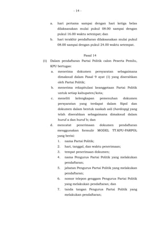 - 14 -
a. hari pertama sampai dengan hari ketiga belas
dilaksanakan mulai pukul 08.00 sampai dengan
pukul 16.00 waktu setempat; dan
b. hari terakhir pendaftaran dilaksanakan mulai pukul
08.00 sampai dengan pukul 24.00 waktu setempat.
Pasal 14
(1) Dalam pendaftaran Partai Politik calon Peserta Pemilu,
KPU bertugas:
a. menerima dokumen persyaratan sebagaimana
dimaksud dalam Pasal 9 ayat (1) yang diserahkan
oleh Partai Politik;
b. menerima rekapitulasi keanggotaan Partai Politik
untuk setiap kabupaten/kota;
c. meneliti kelengkapan pemenuhan dokumen
persyaratan yang terdapat dalam Sipol dan
dokumen dalam bentuk naskah asli (hardcopy) yang
telah diserahkan sebagaimana dimaksud dalam
huruf a dan huruf b; dan
d. mencatat penerimaan dokumen pendaftaran
menggunakan formulir MODEL TT.KPU-PARPOL
yang berisi:
1. nama Partai Politik;
2. hari, tanggal, dan waktu penerimaan;
3. tempat penerimaan dokumen;
4. nama Pengurus Partai Politik yang melakukan
pendaftaran;
5. jabatan Pengurus Partai Politik yang melakukan
pendaftaran;
6. nomor telepon genggam Pengurus Partai Politik
yang melakukan pendaftaran; dan
7. tanda tangan Pengurus Partai Politik yang
melakukan pendaftaran;
 