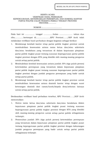 1
BERITA ACARA
VERIFIKASI HASIL PERBAIKAN
KEPENGURUSAN, KETERWAKILAN PEREMPUAN, DAN DOMISILI KANTOR
PARTAI POLITIK CALON PESERTA PEMILU TINGKAT PROVINSI
PROVINSI………….
NOMOR :………………………….
Pada hari ini …………… tanggal ……………bulan ………………… tahun dua
ribu…………..bertempat di………………….,KPU Provinsi......./KIP Aceh telah
melakukan verifikasi hasil perbaikan dengan kegiatan sebagai berikut:
1. Mendatangi kembali kantor tetap partai politik tingkat provinsi untuk
membuktikan kesesuaian antara nama ketua dan/atau sekretaris
dan/atau bendahara yang tercantum di dalam keputusan pimpinan
partai politik tingkat pusat tentang susunan kepengurusan partai politik
tingkat provinsi dengan KTA yang dimiliki oleh masing-masing pengurus
untuk setiap partai politik.
2. Membuktikan kembali kesesuaian antara jumlah 30% (tiga puluh persen)
keterwakilan perempuan yang tercantum dalam keputusan pimpinan
partai politik tingkat pusat tentang susunan kepengurusan partai politik
tingkat provinsi dengan jumlah pengurus perempuan yang hadir untuk
setiap partai politik.
3. Mendatangi kembali kantor tetap partai politik tingkat provinsi untuk
membuktikan kesesuaian antara domisili kantor tetap dengan surat
keterangan domisili dari camat/lurah/kepala desa/sebutan lainnya
untuk setiap partai politik.
Berdasarkan verifikasi hasil perbaikan tersebut, KPU Provinsi....../KIP Aceh
memutuskan:
1. Status nama ketua dan/atau sekretaris dan/atau bendahara dalam
keputusan pimpinan partai politik tingkat pusat tentang susunan
kepengurusan partai politik tingkat provinsi dengan KTA yang dimiliki
oleh masing-masing pengurus untuk setiap partai politik sebagaimana
terlampir.
2. Pemenuhan jumlah 30% (tiga puluh persen) keterwakilan perempuan
yang tercantum dalam keputusan pimpinan partai politik tingkat pusat
tentang kepengurusan partai politik tingkat provinsi dengan kekurangan
jumlah pengurus perempuan yang hadir untuk setiap partai politik
sebagaimana terlampir.
MODEL BA.FK.HP.KPU.PROV-PARPOL
 