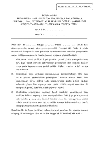 BERITA ACARA
REKAPITULASI HASIL PENELITIAN ADMINISTRASI DAN VERIFIKASI
KEPENGURUSAN, KETERWAKILAN PEREMPUAN, DOMISILI KANTOR, DAN
KEANGGOTAAN PARTAI POLITIK CALON PESERTA PEMILU
PROVINSI ..............................
NOMOR :…………………………..
Pada hari ini …………… tanggal ……………bulan ………………… tahun dua
ribu…………..bertempat di………………….,KPU Provinsi/KIP Aceh *) telah
melakukan rekapitulasi hasil penelitian administrasi dan verifikasi persyaratan
partai politik calon peserta Pemilu dengan kegiatan sebagai berikut:
1. Mencermati hasil verifikasi kepengurusan partai politik, memperhatikan
30% (tiga puluh persen) keterwakilan perempuan dan domisili kantor
tetap pada kepengurusan partai politik tingkat provinsi untuk setiap
Partai Politik.
2. Mencermati hasil verifikasi kepengurusan, memperhatikan 30% (tiga
puluh persen) keterwakilan perempuan, domisili kantor tetap dan
keanggotaan partai politik pada kepengurusan partai politik tingkat
kabupaten/kota dan kepengurusan partai politik tingkat kecamtan di
setiap kabupaten/kota untuk setiap partai politik.
3. Melakukan rekapitulasi nasional hasil penelitian administrasi dan
verifikasi faktual kepengurusan, memperhatikan 30% (tiga puluh persen)
keterwakilan perempuan, domisili kantor tetap dan keanggotaan partai
politik pada kepengurusan partai politik tingkat kabupaten/kota untuk
setiap partai politik sebagaimana terlampir.
Demikian Berita Acara ini dibuat dalam 4 (empat) rangkap dan masing-masing
rangkap ditandatangani oleh Ketua dan Anggota KPU Provinsi/KIP Aceh *).
MODEL BA.REKAP.KPU.PROV-PARPOL
 